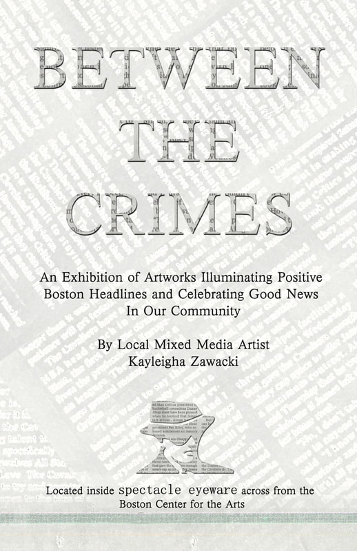 An event poster. The background is a texture created from overlapping newsprint inverted to make the text white and lightened so that you can read text on top of it. The words BETWEEN THE CRIMES overlay this background text. These are cut of out newsprint. Additional black text reads: An Exhibition of Artworks Illuminating Positive Boston Headlines and Celebrating Good News In Our Community By Local Mixed Media Artist Kayleigha Zawacki. Located inside Spectacle Eye across from the Boston Center for the Arts.